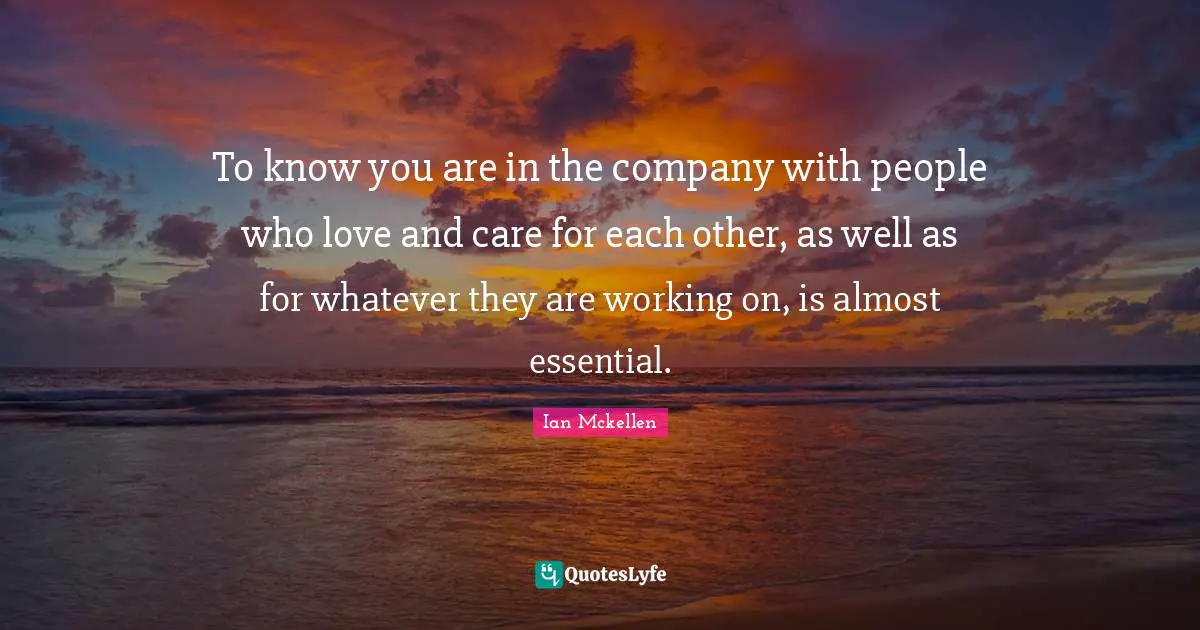 To know you are in the company with people who love and care for each other, as well as for whatever they are working on, is almost essential.