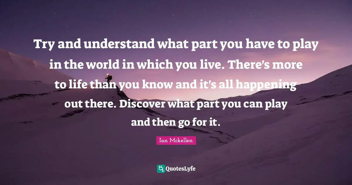 Ian Mckellen Quotes: "Try and understand what part you have to play in the world in which you live. There's more to life than you know and it's all happening out there. Discover what part you can play and then go for it."