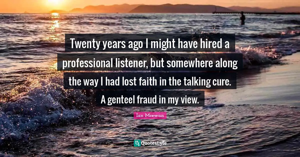 Ian McEwan Quotes: "Twenty years ago I might have hired a professional listener, but somewhere along the way I had lost faith in the talking cure. A genteel fraud in my view."