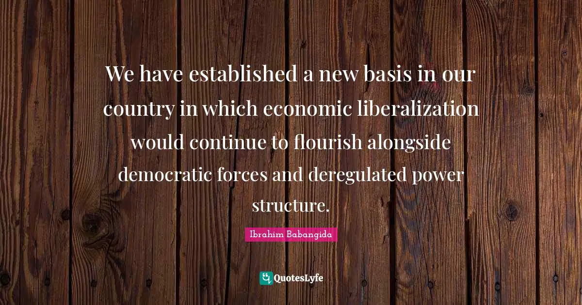We have established a new basis in our country in which economic liberalization would continue to flourish alongside democratic forces and deregulated power structure.