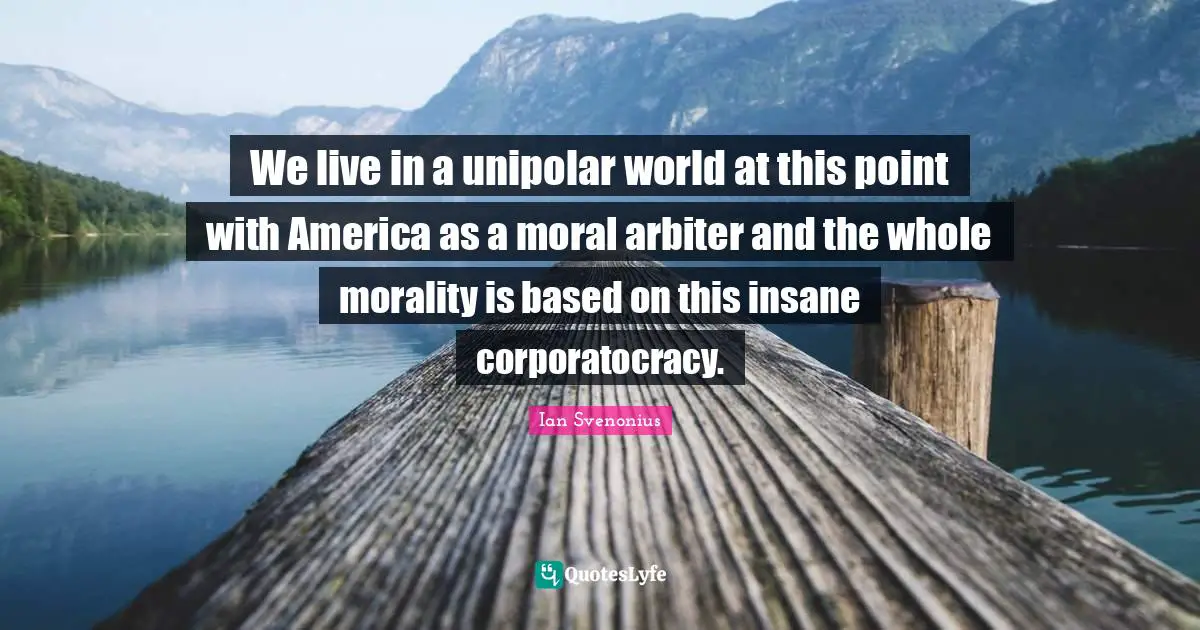We live in a unipolar world at this point with America as a moral arbiter and the whole morality is based on this insane corporatocracy.