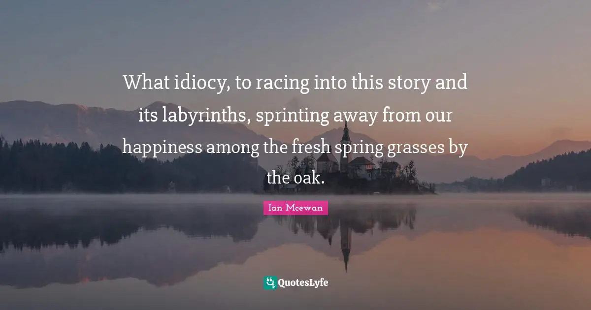 Ian McEwan Quotes: "What idiocy, to racing into this story and its labyrinths, sprinting away from our happiness among the fresh spring grasses by the oak."