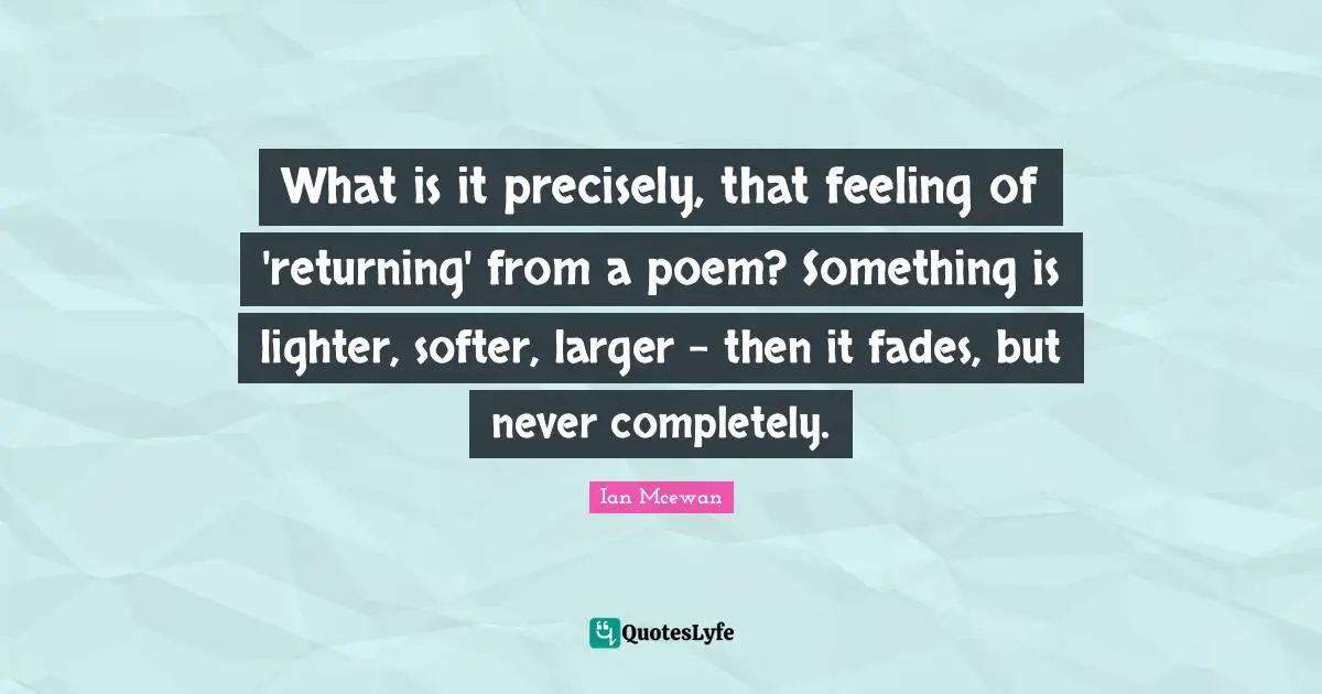 What is it precisely, that feeling of 'returning' from a poem? Something is lighter, softer, larger - then it fades, but never completely.