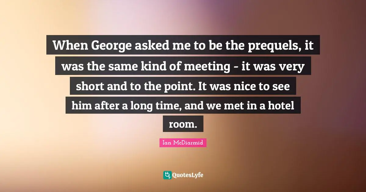 When George asked me to be the prequels, it was the same kind of meeting - it was very short and to the point. It was nice to see him after a long time, and we met in a hotel room.