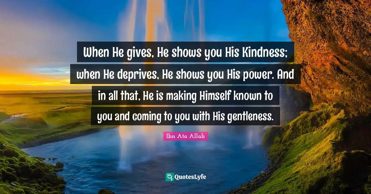 When He gives, He shows you His Kindness; when He deprives, He shows you His power. And in all that, He is making Himself known to you and coming to you with His gentleness.