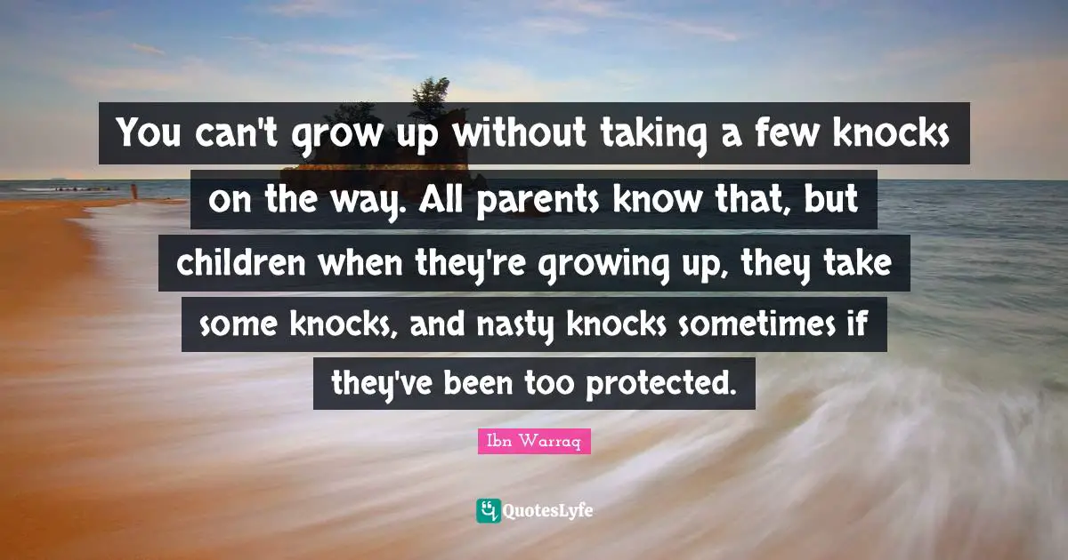 You can't grow up without taking a few knocks on the way. All parents know that, but children when they're growing up, they take some knocks, and nasty knocks sometimes if they've been too protected.