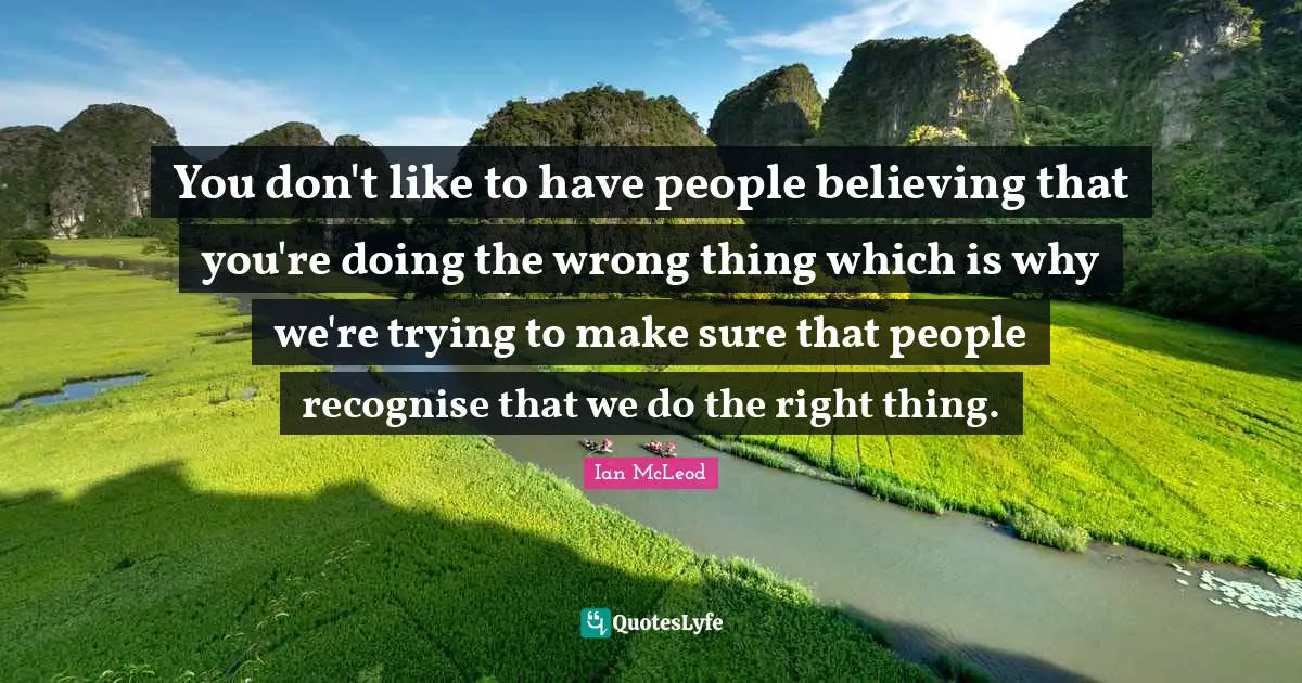 You don't like to have people believing that you're doing the wrong thing which is why we're trying to make sure that people recognise that we do the right thing.