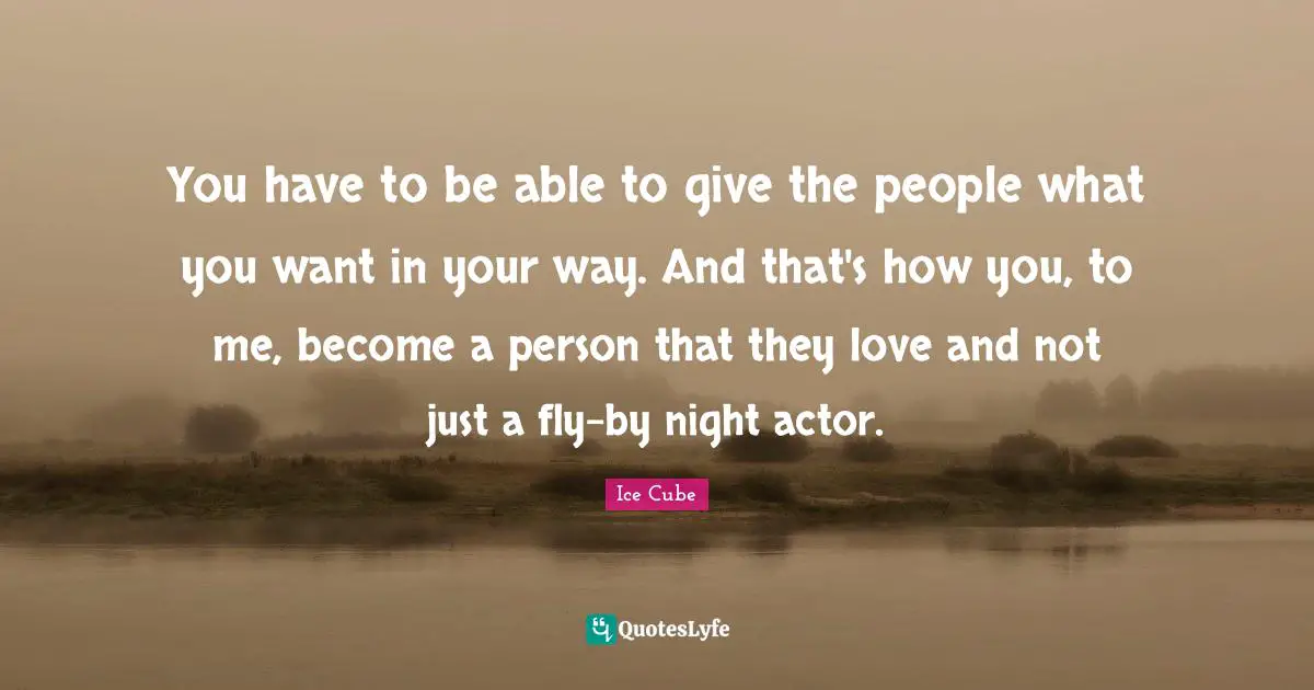 You have to be able to give the people what you want in your way. And that's how you, to me, become a person that they love and not just a fly-by night actor.