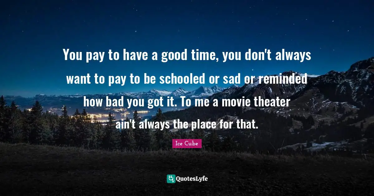 Ice Cube Quotes: "You pay to have a good time, you don't always want to pay to be schooled or sad or reminded how bad you got it. To me a movie theater ain't always the place for that."