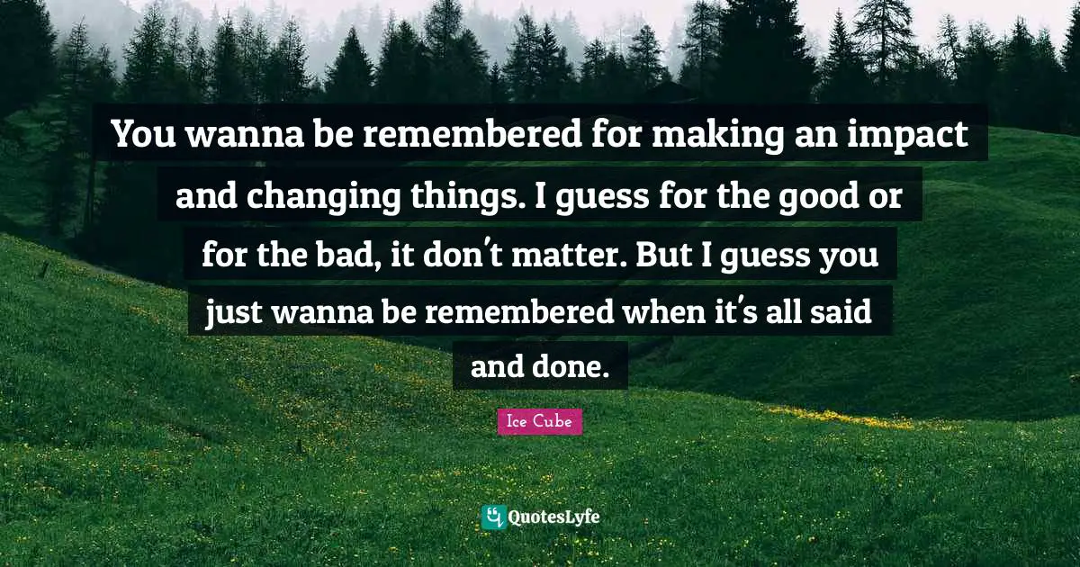 Remembered Quotes: "You wanna be remembered for making an impact and changing things. I guess for the good or for the bad, it don't matter. But I guess you just wanna be remembered when it's all said and done."