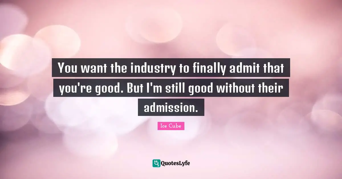 You want the industry to finally admit that you're good. But I'm still good without their admission.