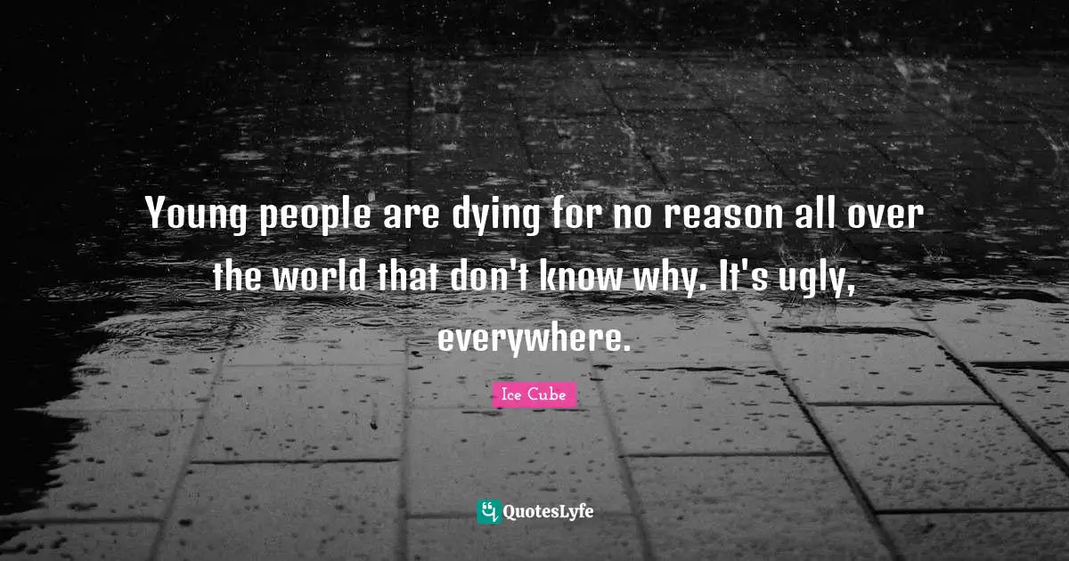 Young people are dying for no reason all over the world that don't know why. It's ugly, everywhere.