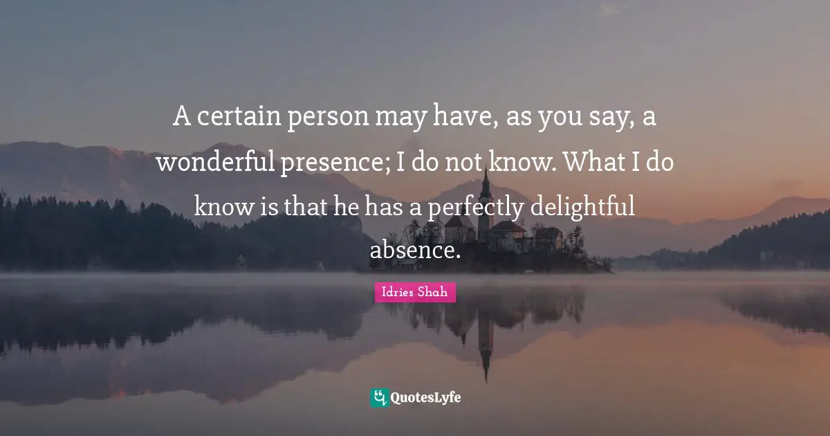 A certain person may have, as you say, a wonderful presence; I do not know. What I do know is that he has a perfectly delightful absence.