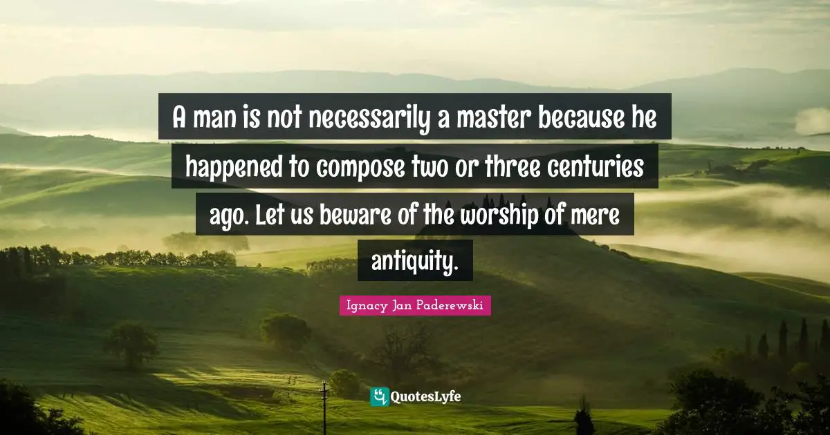 A man is not necessarily a master because he happened to compose two or three centuries ago. Let us beware of the worship of mere antiquity.
