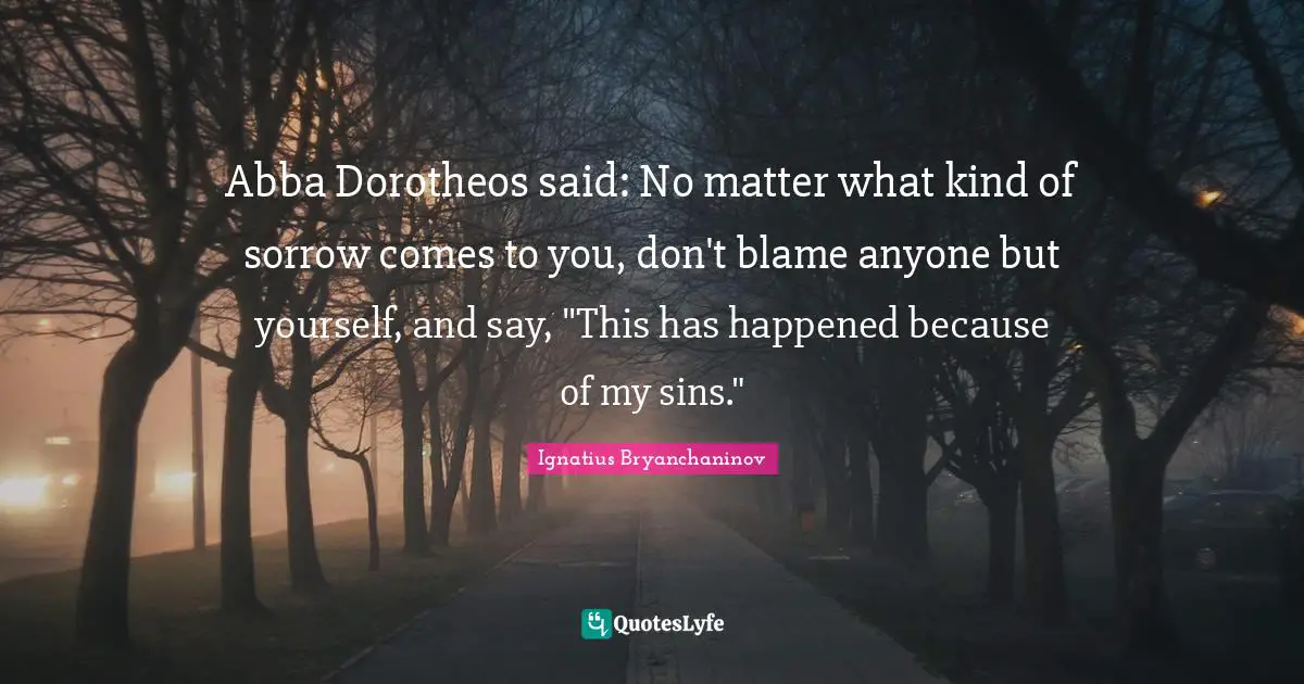 Abba Dorotheos said: No matter what kind of sorrow comes to you, don't blame anyone but yourself, and say, "This has happened because of my sins."