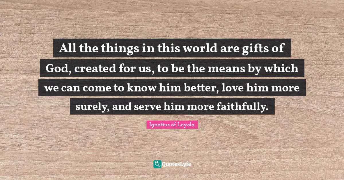 All the things in this world are gifts of God, created for us, to be the means by which we can come to know him better, love him more surely, and serve him more faithfully.