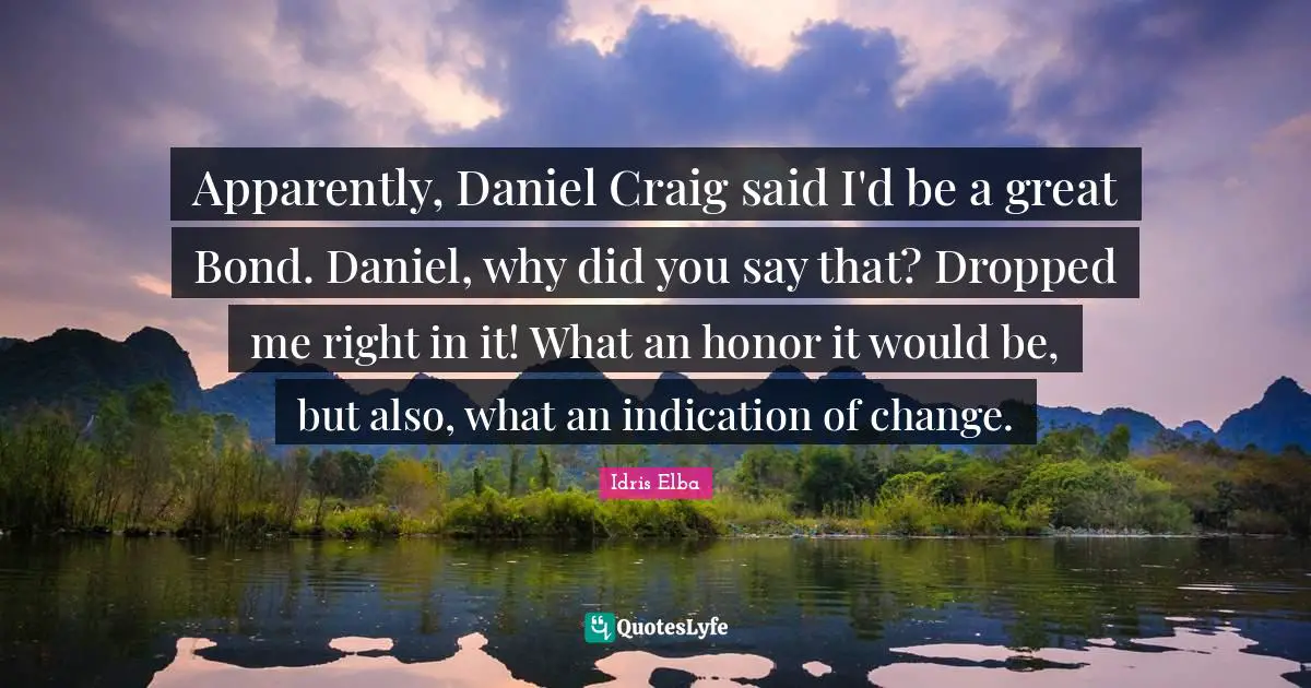 Apparently, Daniel Craig said I'd be a great Bond. Daniel, why did you say that? Dropped me right in it! What an honor it would be, but also, what an indication of change.