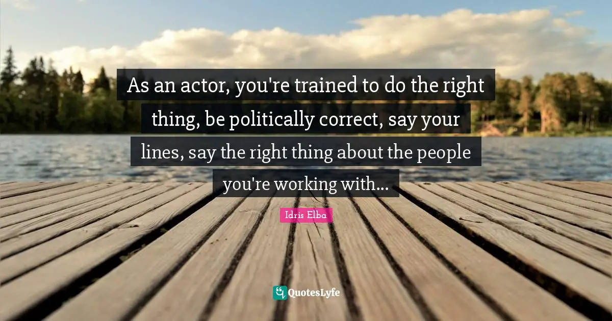 As an actor, you're trained to do the right thing, be politically correct, say your lines, say the right thing about the people you're working with...
