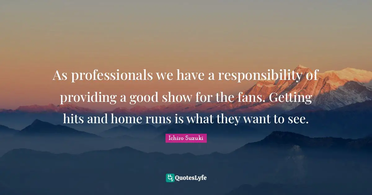 As professionals we have a responsibility of providing a good show for the fans. Getting hits and home runs is what they want to see.
