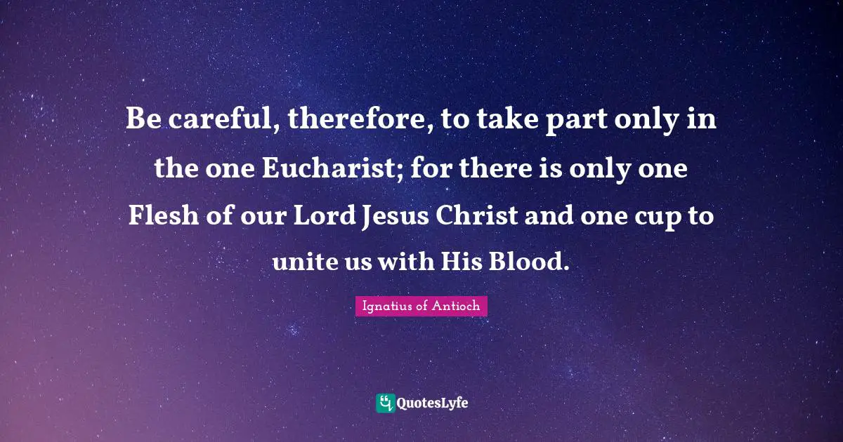 Be careful, therefore, to take part only in the one Eucharist; for there is only one Flesh of our Lord Jesus Christ and one cup to unite us with His Blood.