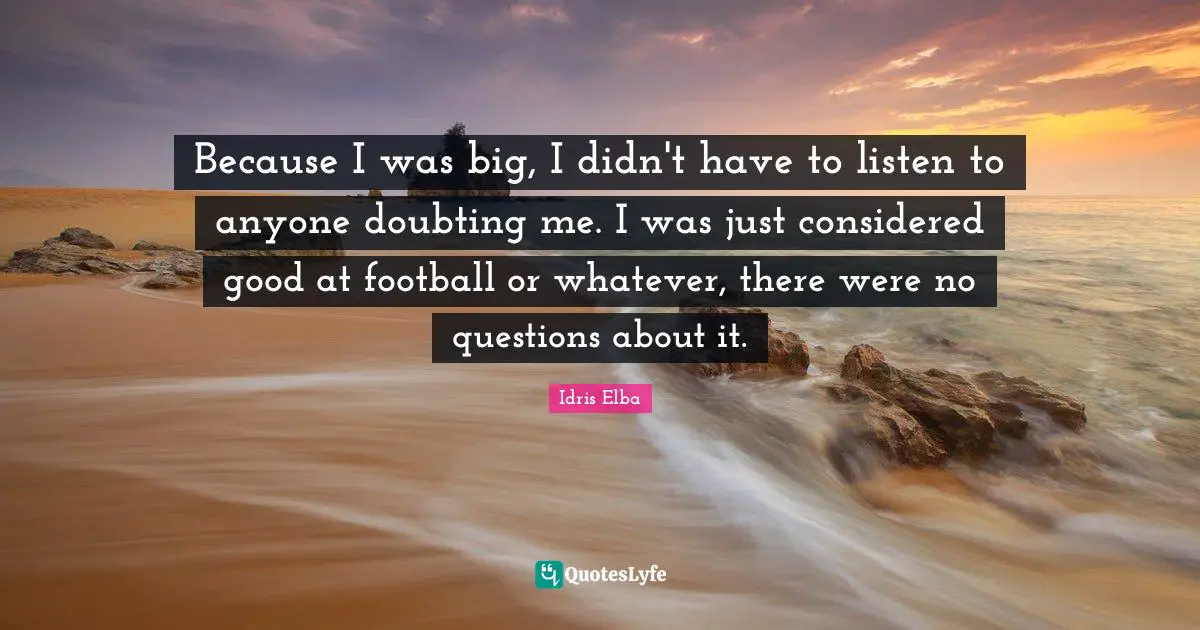 Because I was big, I didn't have to listen to anyone doubting me. I was just considered good at football or whatever, there were no questions about it.
