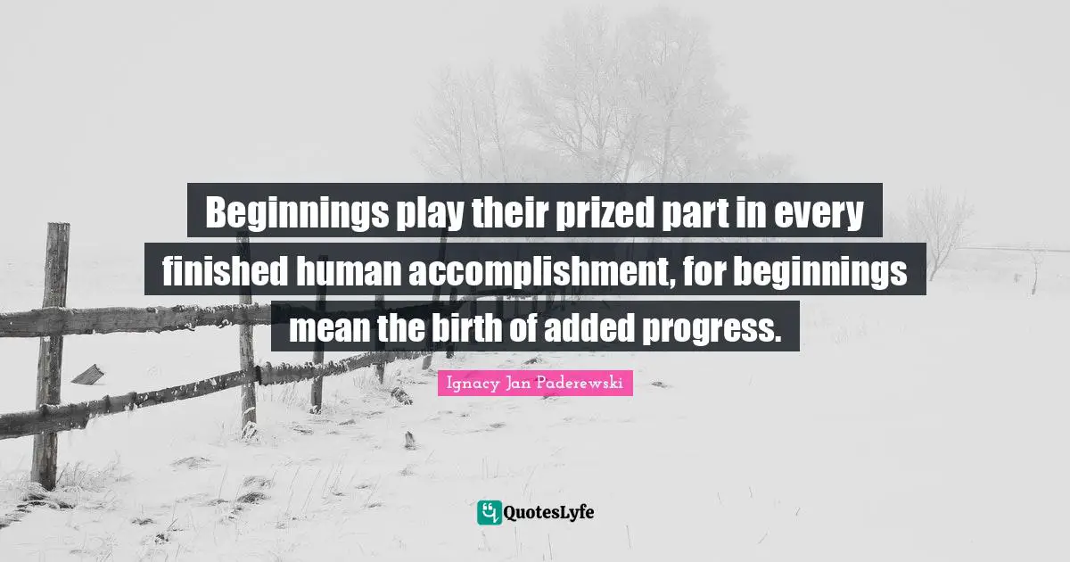 Beginnings play their prized part in every finished human accomplishment, for beginnings mean the birth of added progress.