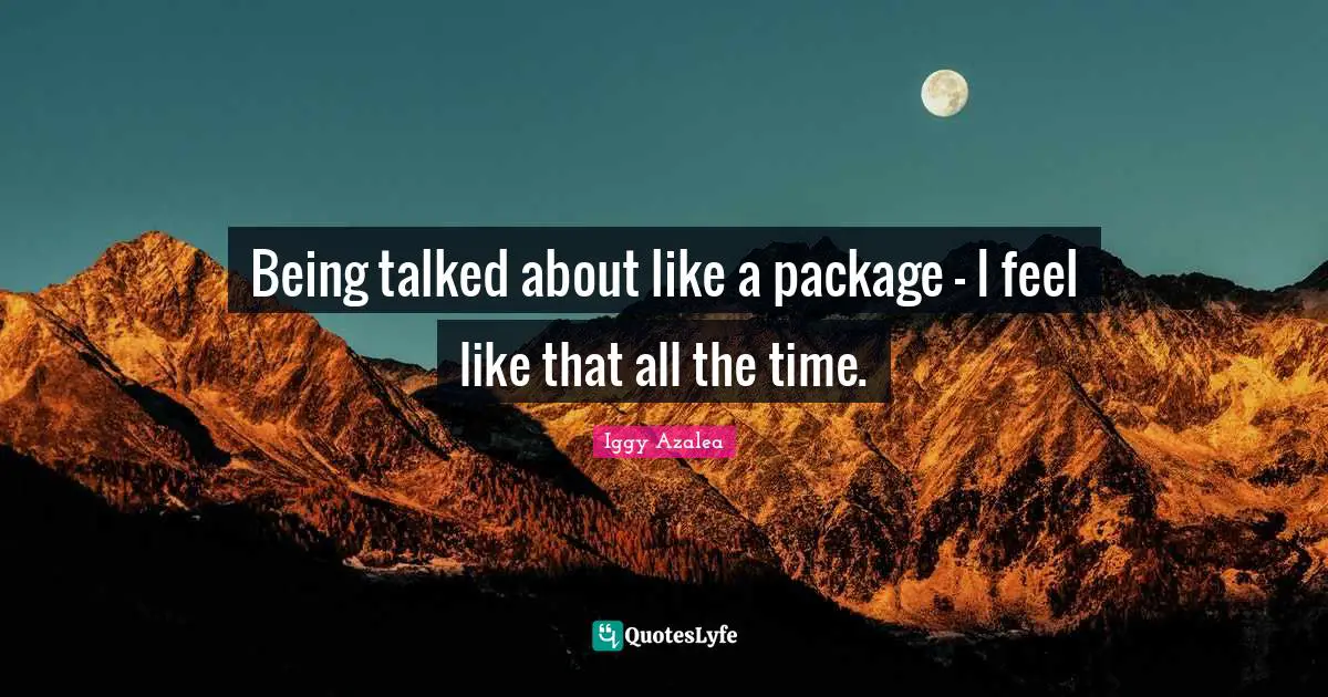 Being talked about like a package - I feel like that all the time.