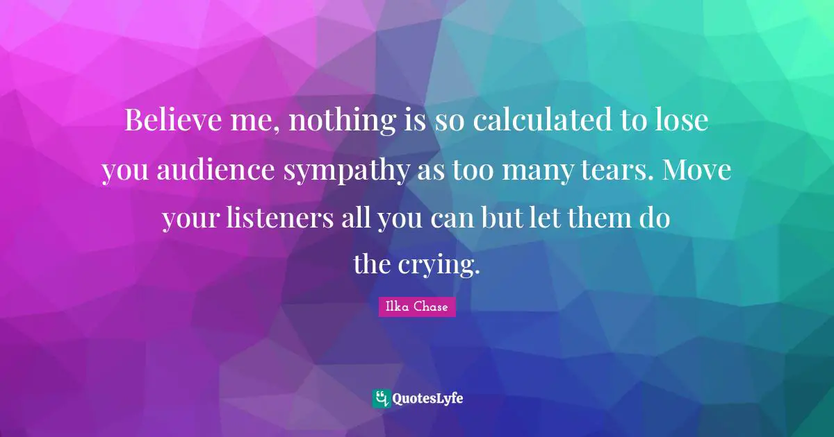 Believe me, nothing is so calculated to lose you audience sympathy as too many tears. Move your listeners all you can but let them do the crying.