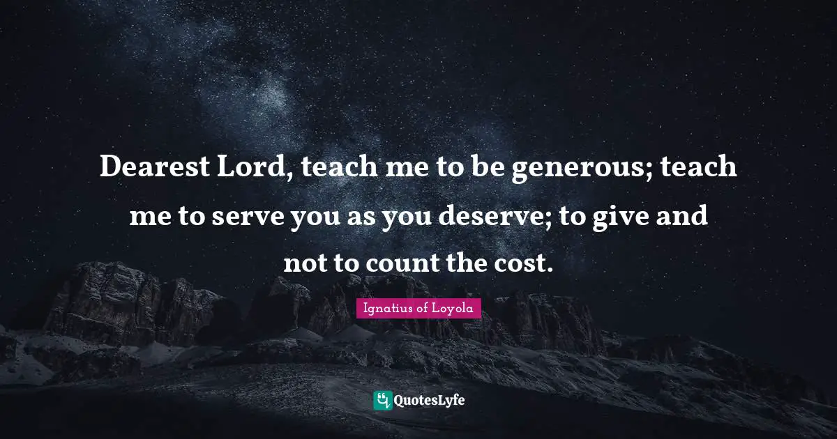 Dearest Lord, teach me to be generous; teach me to serve you as you deserve; to give and not to count the cost.