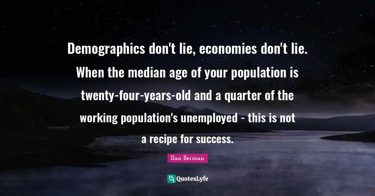 Demographics Quotes: "Demographics don't lie, economies don't lie. When the median age of your population is twenty-four-years-old and a quarter of the working population's unemployed - this is not a recipe for success."