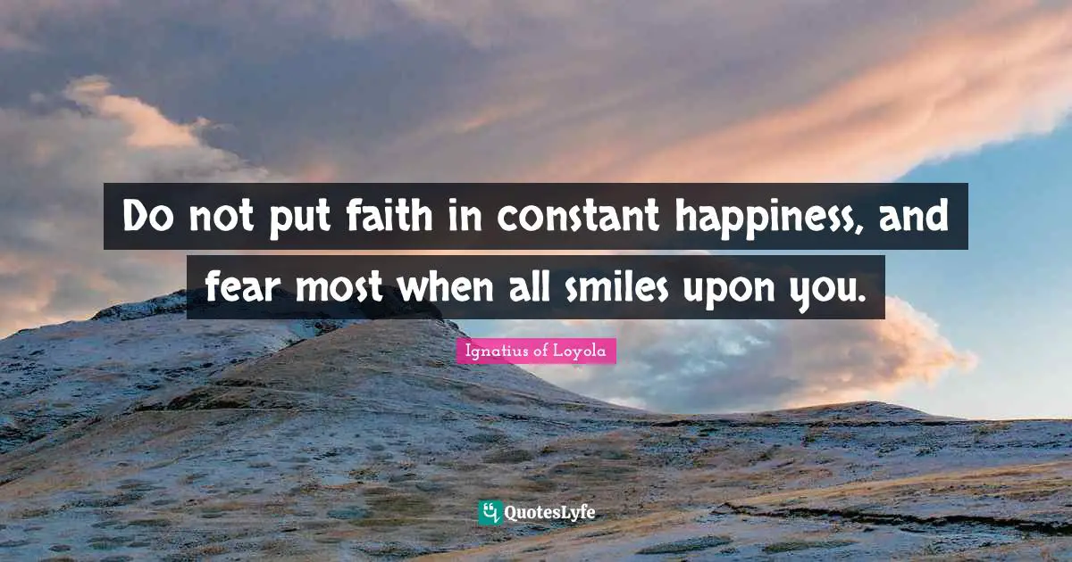 Do not put faith in constant happiness, and fear most when all smiles upon you.