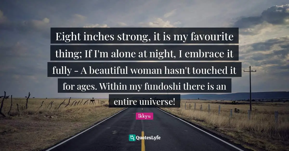 Eight inches strong, it is my favourite thing; If I'm alone at night, I embrace it fully - A beautiful woman hasn't touched it for ages. Within my fundoshi there is an entire universe!