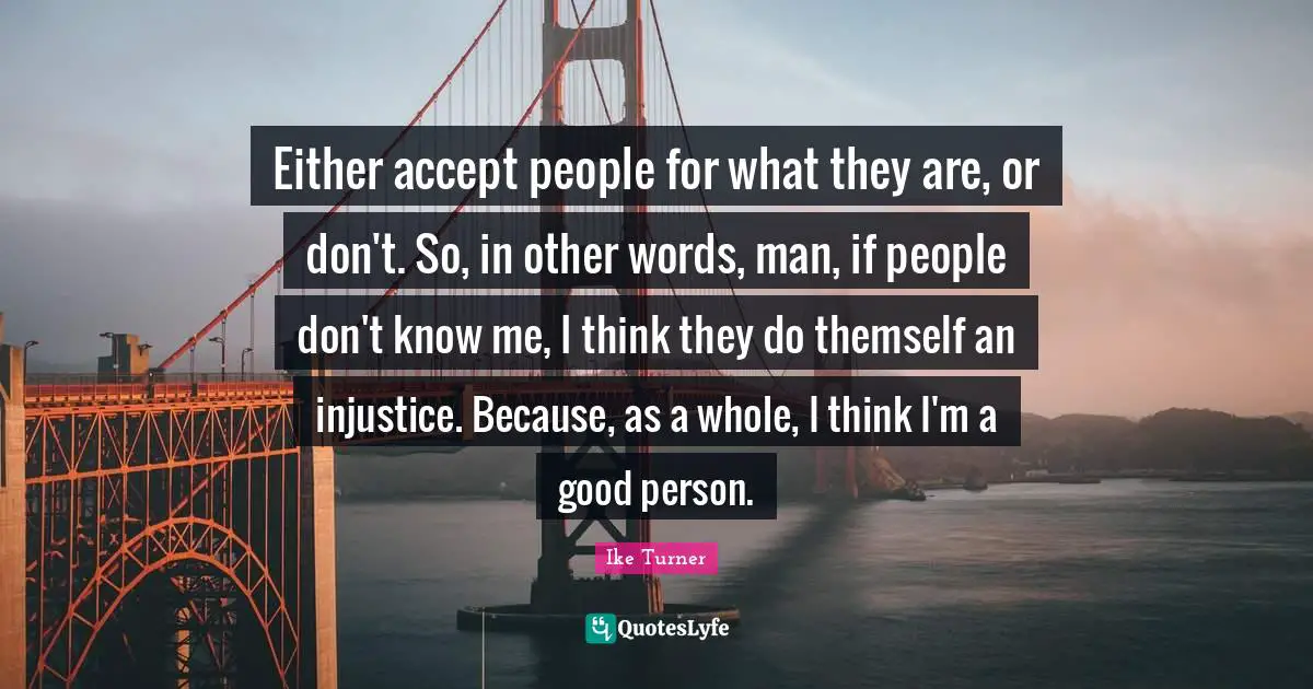 Either accept people for what they are, or don't. So, in other words, man, if people don't know me, I think they do themself an injustice. Because, as a whole, I think I'm a good person.