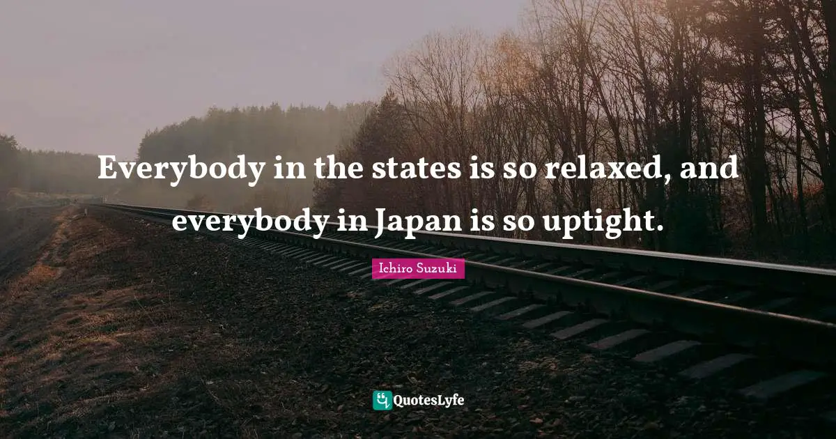 Everybody in the states is so relaxed, and everybody in Japan is so uptight.