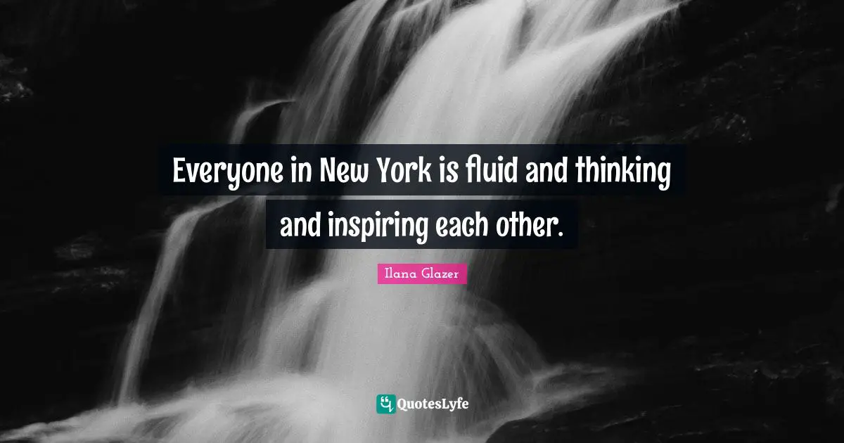 Everyone in New York is fluid and thinking and inspiring each other.