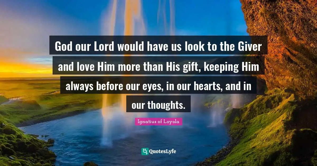 Giver Quotes: "God our Lord would have us look to the Giver and love Him more than His gift, keeping Him always before our eyes, in our hearts, and in our thoughts."
