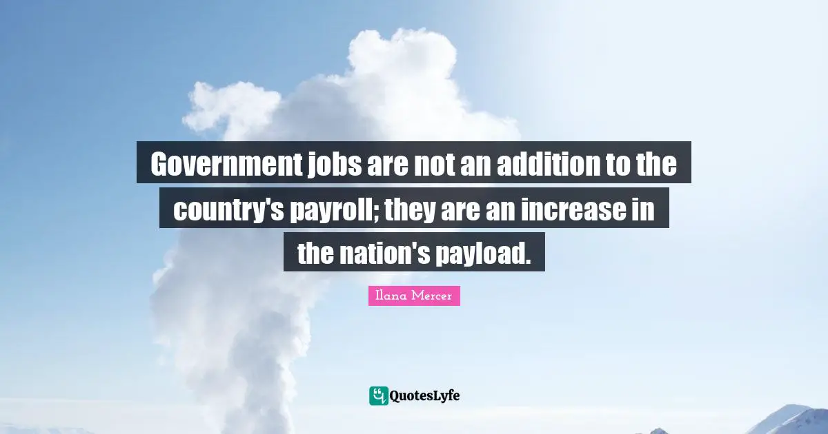 Government jobs are not an addition to the country's payroll; they are an increase in the nation's payload.