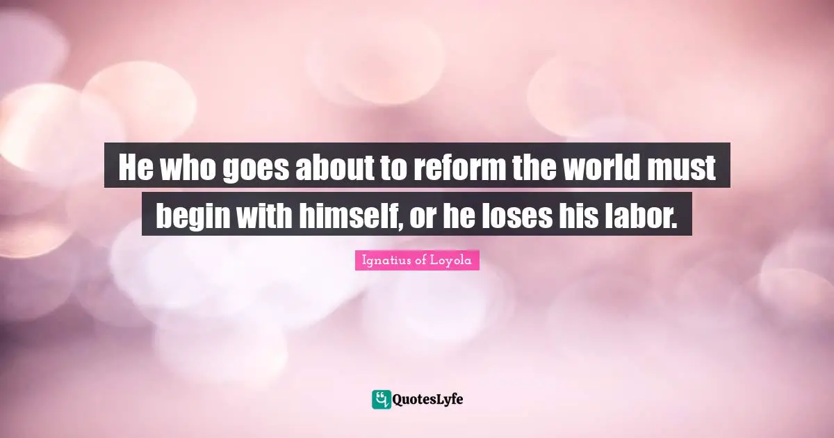 He who goes about to reform the world must begin with himself, or he loses his labor.