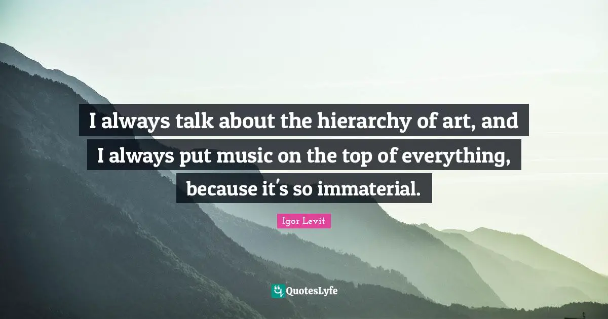 I always talk about the hierarchy of art, and I always put music on the top of everything, because it's so immaterial.
