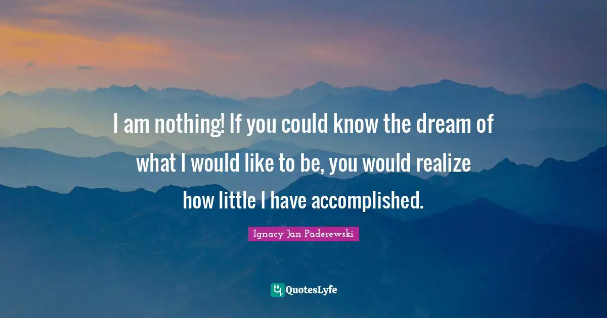 I am nothing! If you could know the dream of what I would like to be, you would realize how little I have accomplished.