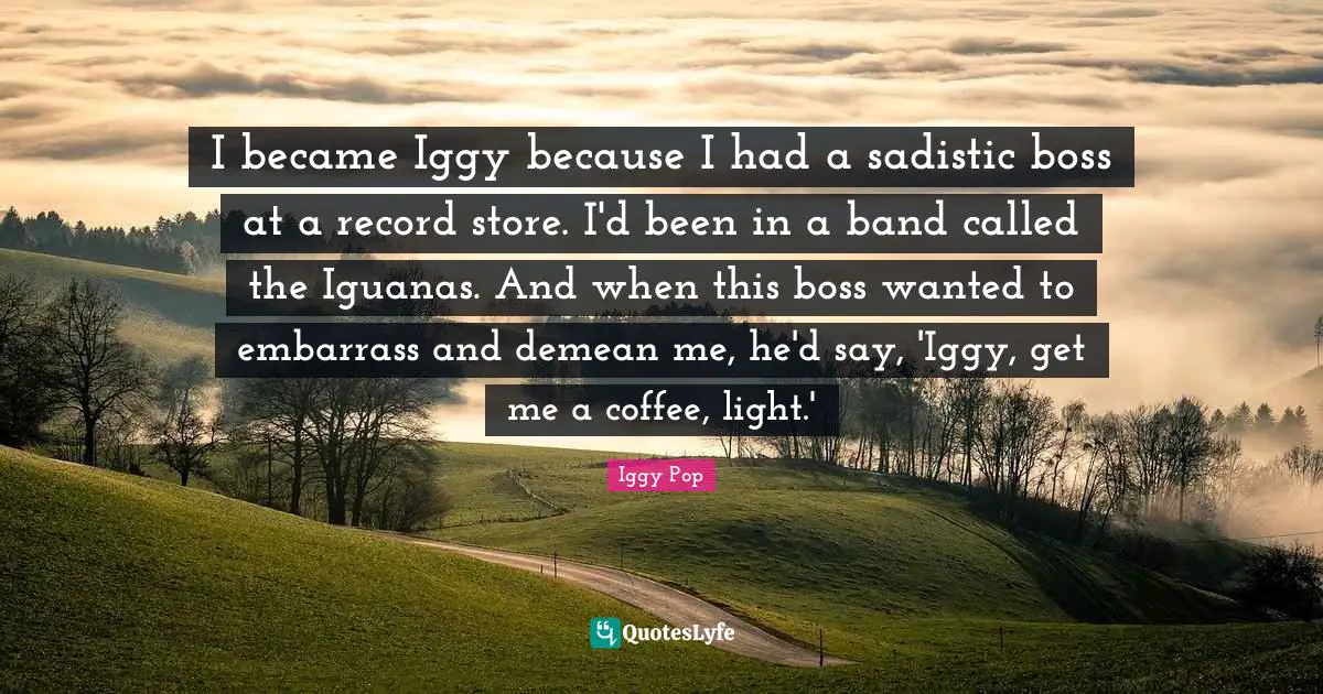 Iggy Pop Quotes: "I became Iggy because I had a sadistic boss at a record store. I'd been in a band called the Iguanas. And when this boss wanted to embarrass and demean me, he'd say, 'Iggy, get me a coffee, light.'"