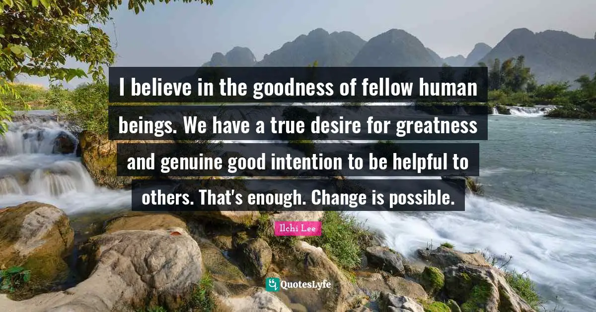 I believe in the goodness of fellow human beings. We have a true desire for greatness and genuine good intention to be helpful to others. That's enough. Change is possible.
