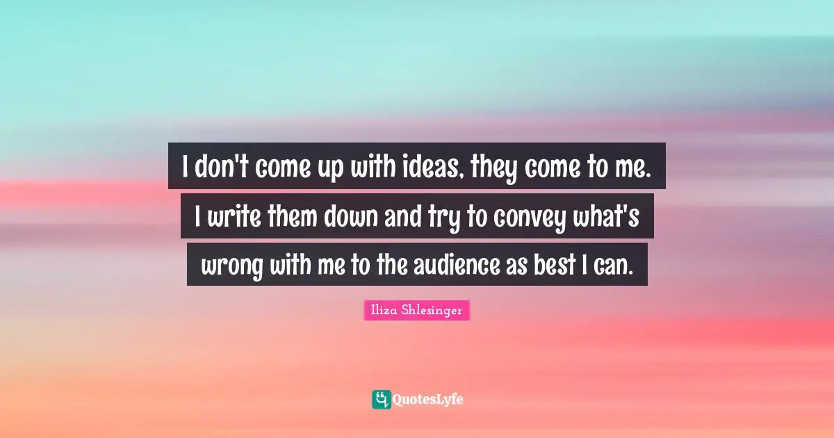 I don't come up with ideas, they come to me. I write them down and try to convey what's wrong with me to the audience as best I can.