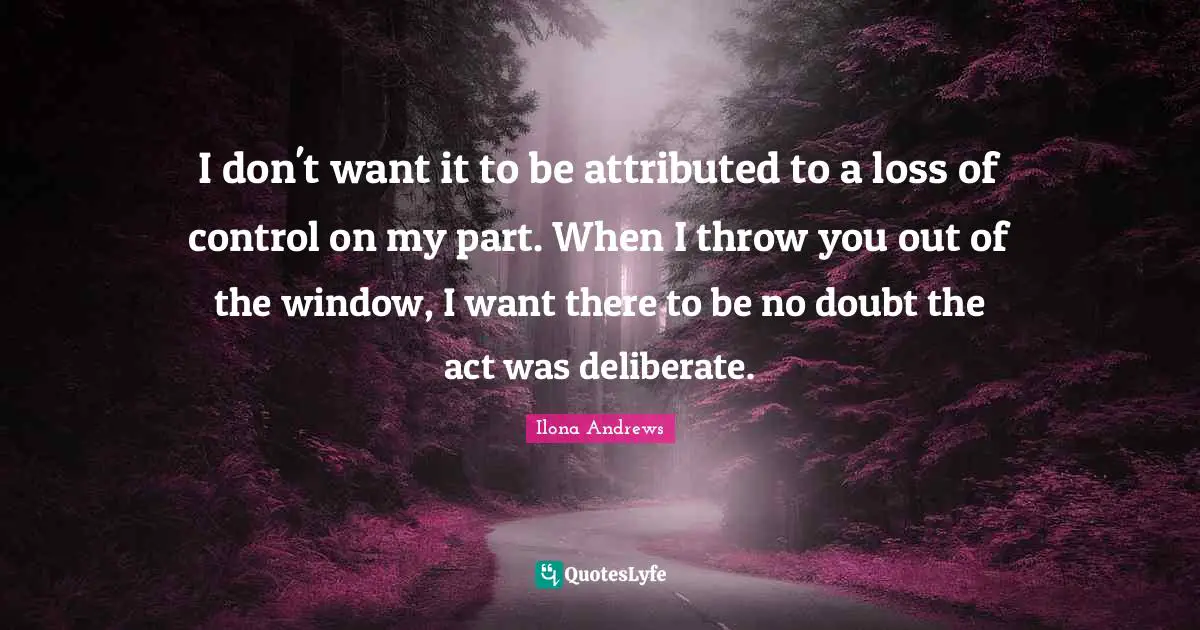 I don't want it to be attributed to a loss of control on my part. When I throw you out of the window, I want there to be no doubt the act was deliberate.