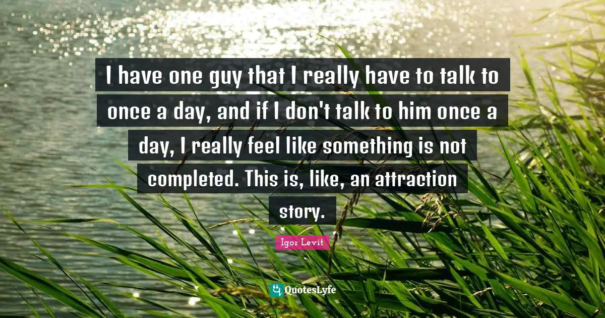 I have one guy that I really have to talk to once a day, and if I don't talk to him once a day, I really feel like something is not completed. This is, like, an attraction story.