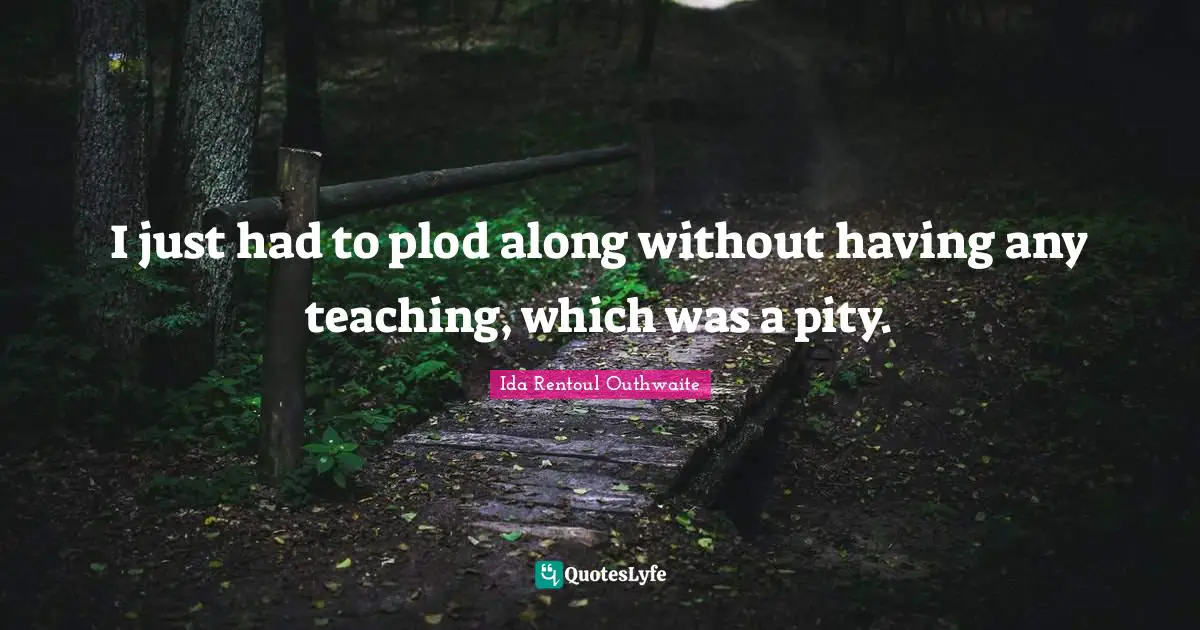 I just had to plod along without having any teaching, which was a pity.