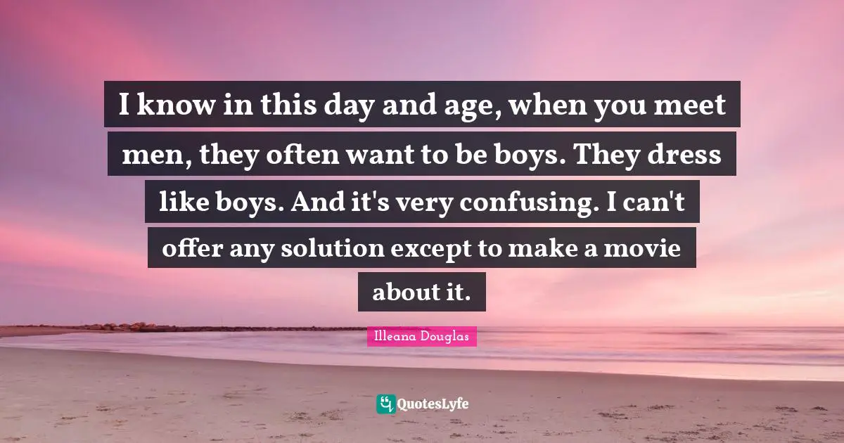 Illeana Douglas Quotes: "I know in this day and age, when you meet men, they often want to be boys. They dress like boys. And it's very confusing. I can't offer any solution except to make a movie about it."