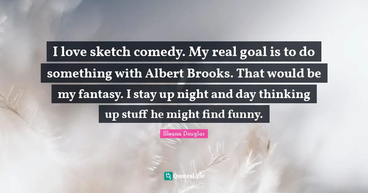 Illeana Douglas Quotes: "I love sketch comedy. My real goal is to do something with Albert Brooks. That would be my fantasy. I stay up night and day thinking up stuff he might find funny."