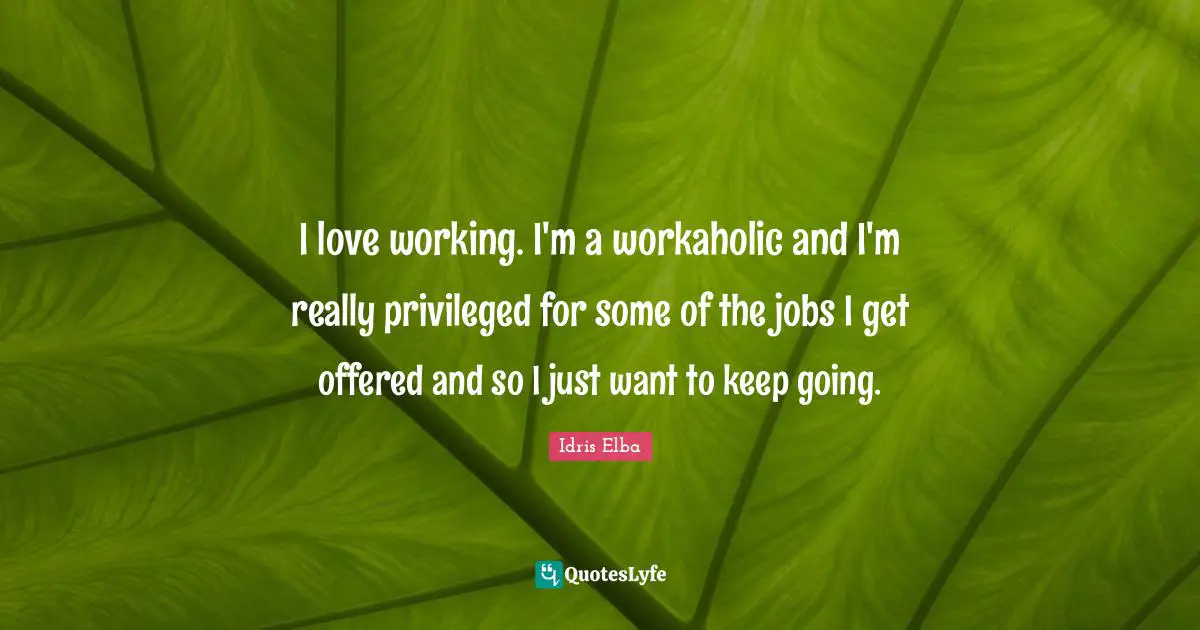 I love working. I'm a workaholic and I'm really privileged for some of the jobs I get offered and so I just want to keep going.