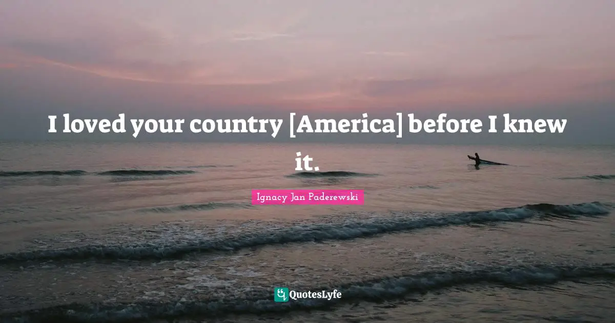 I loved your country [America] before I knew it.